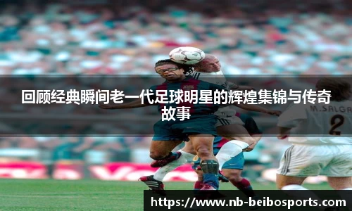 回顾经典瞬间老一代足球明星的辉煌集锦与传奇故事